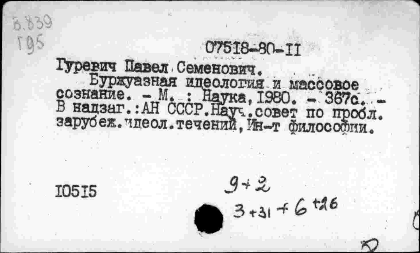 ﻿

07518-80-И
Гуревич Павел Семенович.
Буржуазная еология и массовое Сознание. - М. . Т98П - 8А7о В надзаг.:АН СССР. ’Ж
< ярус еж. шеол. течении, Ин—т философии
10515
3 *-Л1